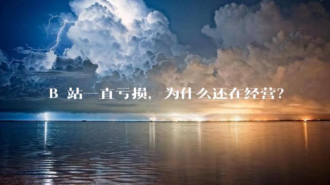 B 站一直亏损，为什么还在经营？
